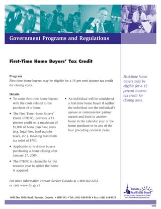Government Programs and Regulations



First-Time Home Buyers’ Tax Credit


Program                                                                                       First-time home
First-time home buyers may be eligible for a 15 per-cent income tax credit                    buyers may be
for closing costs.                                                                            eligible for a 15
                                                                                              percent income
Details                                                                                       tax credit for
• To assist first-time home buyers             • An individual will be considered
                                                                                              closing costs.
  with the costs related to the                  a first-time home buyer if neither
  purchase of a home.                            the individual nor the individual’s
• The First-Time Home Buyers’                    spouse or common-law partner
  Credit (FTHBC) provides a 15                   owned and lived in another
  percent credit on a maximum of                 home in the calendar year of the
  $5,000 of home purchase costs                  home purchase or in any of the
  (e.g. legal fees, land transfer                four preceding calendar years.
  taxes, etc.), meaning maximum
  tax relief of $750.
• Applicable to first-time buyers
  purchasing a home closing after
  January 27, 2009.
• The FTHBC is claimable for the
  taxation year in which the home
  is acquired.


For more information contact Service Canada at 1-800-662-6232
or visit www.fin.gc.ca


1400 Don Mills Road, Toronto, Ontario • M3B 3N1 • Tel: (416) 443-8100 • Fax: (416) 443-8129


                                                                                                                  02/09
 