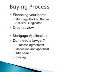  Financing your home:
◦ Mortgage Broker, Banker,
Solicitor, Originator
 Credit review
 Mortgage Application
 Do I need a lawyer?
◦ Purchase agreement
◦ Inspection and appraisal
◦ Title search
◦ Closing
 