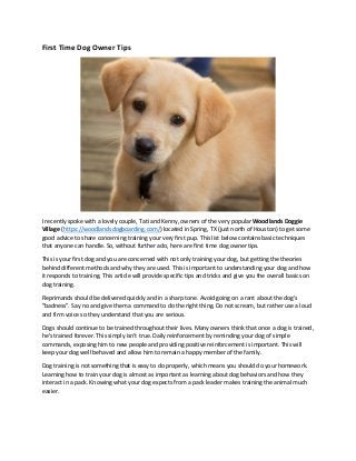 First Time Dog Owner Tips
I recently spoke with a lovely couple, Tati and Kenny, owners of the very popular Woodlands Doggie
Village (https://woodlandsdogboarding.com/) located in Spring, TX (just north of Houston) to get some
good advice to share concerning training your very first pup. This list below contains basic techniques
that anyone can handle. So, without further ado, here are first time dog owner tips.
This is your first dog and you are concerned with not only training your dog, but getting the theories
behind different methods and why they are used. This is important to understanding your dog and how
it responds to training. This article will provide specific tips and tricks and give you the overall basics on
dog training.
Reprimands should be delivered quickly and in a sharp tone. Avoid going on a rant about the dog's
"badness". Say no and give them a command to do the right thing. Do not scream, but rather use a loud
and firm voice so they understand that you are serious.
Dogs should continue to be trained throughout their lives. Many owners think that once a dog is trained,
he's trained forever. This simply isn't true. Daily reinforcement by reminding your dog of simple
commands, exposing him to new people and providing positive reinforcement is important. This will
keep your dog well behaved and allow him to remain a happy member of the family.
Dog training is not something that is easy to do properly, which means you should do your homework.
Learning how to train your dog is almost as important as learning about dog behaviors and how they
interact in a pack. Knowing what your dog expects from a pack leader makes training the animal much
easier.
 