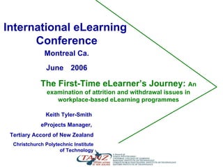 The First-Time eLearner’s Journey:  An examination of attrition and withdrawal issues in workplace-based eLearning programmes Keith Tyler-Smith  eProjects Manager,  Tertiary Accord of New Zealand Christchurch Polytechnic Institute of Technology International eLearning  Conference Montreal Ca. June   2006 