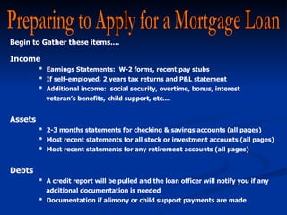 Preparing to Apply for a Mortgage Loan Begin to Gather these items.... Income  *  Earnings Statements:  W-2 forms, recent pay stubs  *  If self-employed, 2 years tax returns and P&L statement *  Additional income:  social security, overtime, bonus, interest    veteran’s benefits, child support, etc.... Assets *  2-3 months statements for checking & savings accounts (all pages) *  Most recent statements for all stock or investment accounts (all pages)  *  Most recent statements for any retirement accounts (all pages) Debts *  A credit report will be pulled and the loan officer will notify you if any   additional documentation is needed *  Documentation if alimony or child support payments are made 