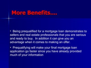 More Benefits.... Being prequalified for a mortgage loan demonstrates to sellers and real estate professionals that you are serious and ready to buy.  In addition it can give you an advantage when it comes to making an offer. Prequalifying will make your final mortgage loan application go faster since you have already provided much of your information 
