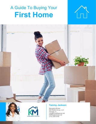 A Guide To Buying Your
First Home
Tammy Jackson
Managing Broker
KM Realty Group, LLC
Chicago, IL
info@kmrealtygroup.net
KMRealtyGroup.net
(312) 283-0794
 