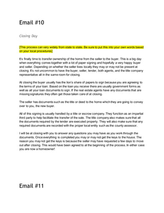 Email #10
Closing Day
[This process can vary widely from state to state. Be sure to put this into your own words based
on your local procedures]
It’s finally time to transfer ownership of the home from the seller to the buyer. This is a big day
when everything comes together with a lot of paper signing and hopefully a very happy buyer
and seller. Depending on whether the seller lives locally they may or may not be present at
closing. It’s not uncommon to have the buyer, seller, lender, both agents, and the title company
representative all in the same room for closing.
At closing the buyer usually has the lion’s share of papers to sign because you are agreeing to
the terms of your loan. Based on the loan you receive there are usually government forms as
well as all your loan documents to sign. If the real estate agents have any documents that are
missing signatures they often get those taken care of at closing.
The seller has documents such as the title or deed to the home which they are going to convey
over to you, the new buyer.
All of this signing is usually handled by a title or escrow company. They function as an impartial
third party to help facilitate the transfer of the sale. The title company also makes sure that all
the documents required by the lender are executed property. They will also make sure that any
required documents are recorded with the proper local entity such as the county assessor.
I will be at closing with you to answer any questions you may have as you work through the
documents. Once everything is completed you may or may not get the keys to the house. The
reason you may not get the keys is because the seller may have requested a few days to move
out after closing. This would have been agreed to at the beginning of the process. In either case
you are now a homeowner!
Email #11
 
