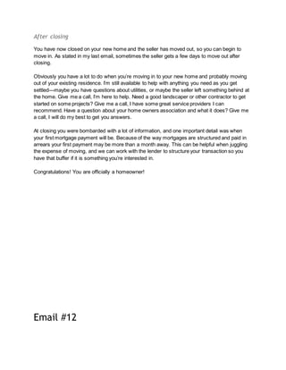 After closing
You have now closed on your new home and the seller has moved out, so you can begin to
move in. As stated in my last email, sometimes the seller gets a few days to move out after
closing.
Obviously you have a lot to do when you’re moving in to your new home and probably moving
out of your existing residence. I’m still available to help with anything you need as you get
settled—maybe you have questions about utilities, or maybe the seller left something behind at
the home. Give me a call, I’m here to help. Need a good landscaper or other contractor to get
started on some projects? Give me a call, I have some great service providers I can
recommend. Have a question about your home owners association and what it does? Give me
a call, I will do my best to get you answers.
At closing you were bombarded with a lot of information, and one important detail was when
your first mortgage payment will be. Because of the way mortgages are structured and paid in
arrears your first payment may be more than a month away. This can be helpful when juggling
the expense of moving, and we can work with the lender to structure your transaction so you
have that buffer if it is something you’re interested in.
Congratulations! You are officially a homeowner!
Email #12
 