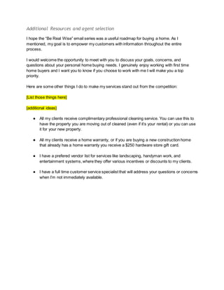 Additional Resources and agent selection
I hope the “Be Real Wise” email series was a useful roadmap for buying a home. As I
mentioned, my goal is to empower my customers with information throughout the entire
process.
I would welcome the opportunity to meet with you to discuss your goals, concerns, and
questions about your personal home buying needs. I genuinely enjoy working with first time
home buyers and I want you to know if you choose to work with me I will make you a top
priority.
Here are some other things I do to make my services stand out from the competition:
[List those things here]
[additional ideas]
● All my clients receive complimentary professional cleaning service. You can use this to
have the property you are moving out of cleaned (even if it’s your rental) or you can use
it for your new property.
● All my clients receive a home warranty, or if you are buying a new construction home
that already has a home warranty you receive a $250 hardware store gift card.
● I have a prefered vendor list for services like landscaping, handyman work, and
entertainment systems, where they offer various incentives or discounts to my clients.
● I have a full time customer service specialist that will address your questions or concerns
when I’m not immediately available.
 