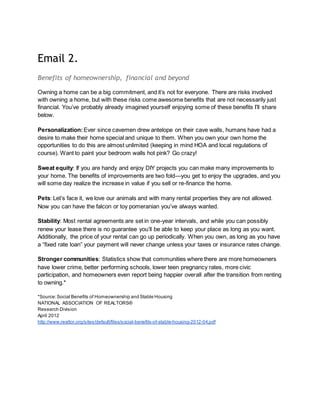 Email 2.
Benefits of homeownership, financial and beyond
Owning a home can be a big commitment, and it’s not for everyone. There are risks involved
with owning a home, but with these risks come awesome benefits that are not necessarily just
financial. You’ve probably already imagined yourself enjoying some of these benefits I’ll share
below.
Personalization:Ever since cavemen drew antelope on their cave walls, humans have had a
desire to make their home special and unique to them. When you own your own home the
opportunities to do this are almost unlimited (keeping in mind HOA and local regulations of
course). Want to paint your bedroom walls hot pink? Go crazy!
Sweat equity: If you are handy and enjoy DIY projects you can make many improvements to
your home. The benefits of improvements are two fold—you get to enjoy the upgrades, and you
will some day realize the increase in value if you sell or re-finance the home.
Pets: Let’s face it, we love our animals and with many rental properties they are not allowed.
Now you can have the falcon or toy pomeranian you’ve always wanted.
Stability: Most rental agreements are set in one-year intervals, and while you can possibly
renew your lease there is no guarantee you’ll be able to keep your place as long as you want.
Additionally, the price of your rental can go up periodically. When you own, as long as you have
a “fixed rate loan” your payment will never change unless your taxes or insurance rates change.
Stronger communities: Statistics show that communities where there are more homeowners
have lower crime, better performing schools, lower teen pregnancy rates, more civic
participation, and homeowners even report being happier overall after the transition from renting
to owning.*
*Source:Social Benefits of Homeownership and Stable Housing
NATIONAL ASSOCIATION OF REALTORS®
Research Division
April 2012
http://www.realtor.org/sites/default/files/social-benefits-of-stable-housing-2012-04.pdf
 