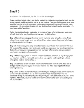 Email 3.
A crash course in finance for the first-time homebuyer
As you read this, keep in mind it is critical to work with a mortgage professional who will take the
time to carefully explain and advise you on all your options. If you ever feel confused or nervous
about the financial commitment you are making your mortgage advisor owes it to you to make
sure you are 100 percent comfortable with your decision. Real estate financing is complex—it’s
okay to ask a lot of questions.
Rather than go into a lengthy explanation of the types of loans (of which there are hundreds),
let’s talk about what you should be doing to prepare to obtain a loan.
Step 1. Meet with a mortgage professional even if you’re not going to buy for a while. This is
critical. I have several people who I can refer and have a track record of success. I’d be happy
to set up an appointment for you.
Step 2. In most cases you’re going to need some cash to purchase. There are loans that cover
100 percent of the cost, but many lenders still want to see reserves in your checking or savings.
Bottom line, unless your mortgage advisor tells you to pay off an existing loan you probably
want to start saving as much as possible.
Step 3. Make every payment on time. Be sure any credit card, auto loan, or any other payment
you may have is on time. Having late payments or any negative credit reporting is not ideal
when getting ready to finance a house.
Step 4. Avoid taking on any new debt. This means no new cars or credit cards. Your ratio of
debt per month compared to your income per month is one of the most important factors in
obtaining financing.
Step 5. Wait to check your credit until you’ve met with your mortgage advisor. Credit scores are
somewhat mythical and there is a lot of theory and misinformation about how they are
calculated. Having your credit report pulled may lower your score, so make sure you do it at the
right time. Additionally, you may want to avoid applying for any other loans because they may
pull your credit too.
 