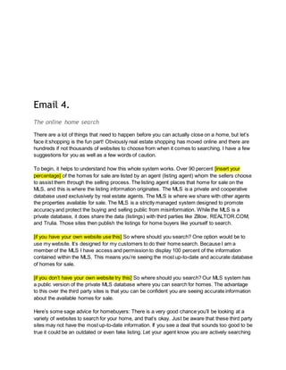 Email 4.
The online home search
There are a lot of things that need to happen before you can actually close on a home, but let’s
face it:shopping is the fun part! Obviously real estate shopping has moved online and there are
hundreds if not thousands of websites to choose from when it comes to searching. I have a few
suggestions for you as well as a few words of caution.
To begin, it helps to understand how this whole system works. Over 90 percent [insert your
percentage] of the homes for sale are listed by an agent (listing agent) whom the sellers choose
to assist them through the selling process. The listing agent places that home for sale on the
MLS, and this is where the listing information originates. The MLS is a private and cooperative
database used exclusively by real estate agents. The MLS is where we share with other agents
the properties available for sale. The MLS is a strictly managed system designed to promote
accuracy and protect the buying and selling public from misinformation. While the MLS is a
private database, it does share the data (listings) with third parties like Zillow, REALTOR.COM,
and Trulia. Those sites then publish the listings for home buyers like yourself to search.
[if you have your own website use this] So where should you search? One option would be to
use my website. It’s designed for my customers to do their home search. Because I am a
member of the MLS I have access and permission to display 100 percent of the information
contained within the MLS. This means you’re seeing the most up-to-date and accurate database
of homes for sale.
[if you don’t have your own website try this] So where should you search? Our MLS system has
a public version of the private MLS database where you can search for homes. The advantage
to this over the third party sites is that you can be confident you are seeing accurate information
about the available homes for sale.
Here’s some sage advice for homebuyers: There is a very good chance you’ll be looking at a
variety of websites to search for your home, and that’s okay. Just be aware that these third party
sites may not have the most up-to-date information. If you see a deal that sounds too good to be
true it could be an outdated or even fake listing. Let your agent know you are actively searching
 