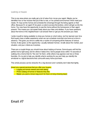 Looking at houses
This is one area where you really get a lot of value from me as your agent. Maybe you’ve
identified four or five houses that you’d like to see, or I’ve picked some homes I think meet your
needs. I’ll map out the homes and schedule the showings through the listing agents or their
office. Because I’m an agent I’ll be given a code to access the lockbox, which will get us into the
home. You now have the opportunity to see the home without the homeowner or their agent
present. This means you can speak freely about your likes and dislikes. If you have questions
about the home or the neighborhood I can answer them or get you the answers you need.
I pride myself on being available to show you homes on short notice, but I’ve learned over time
that buyers have a better experience when we can schedule more that one home at a time in
advance. This gives you time to settle into a routine of comparing all the features of various
homes. It also gives us the opportunity—usually between homes—to talk about the market, your
situation, and your criteria as it evolves.
There are a couple things you should know about looking at homes. Some buyers will find the
perfect home right away and for others it takes time. Some people know within 15 seconds of
walking into a home that it’s “the one” for them, while others may agonize over two or three
favorites. It’s my job to help you identify what is working for you and help you identify the
emotional vs. logical decisions that come with every home purchase.
This whole process can be stressful. It’s a big decision and I certainly don’t take that lightly.
[insert any special services that you offer your buyers.
- Logging all homes viewed and note taking.
- Photo catalog of homes or features they like.
- Maybe you pack a brown bag lunch for them on long showing days]
Email #7
 