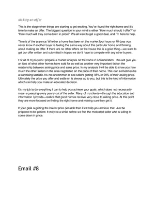 Making an offer
This is the stage when things are starting to get exciting. You’ve found the right home and it’s
time to make an offer. The biggest question in your mind is either “How much should I offer?” or
“How much will they come down in price?” We all want to get a good deal, and I’m here to help.
Time is of the essence. Whether a home has been on the market four hours or 40 days you
never know if another buyer is feeling the same way about this particular home and thinking
about making an offer. If there are no other offers on the house that is a good thing—we want to
get our offer written and submitted in hopes we don’t have to compete with any other buyers.
For all of my buyers I prepare a market analysis on the home in consideration. This will give you
an idea of what other homes have sold for as well as another very important factor: the
relationship between asking price and sales price. In my analysis I will be able to show you how
much the other sellers in the area negotiated on the price of their home. This can sometimes be
a surprising statistic. It’s not uncommon to see sellers getting 98% or 99% of their asking price.
Ultimately the price you offer and settle on is always up to you, but this is the kind of information
which can help you make an educated decision.
It’s my job to do everything I can to help you achieve your goals, which does not necessarily
mean squeezing every penny out of the seller. Many of my clients—through the education and
information I provide—realize that good homes receive very close to asking price. At this point
they are more focused on finding the right home and making sure they get it.
If your goal is getting the lowest price possible then I will help you achieve that. Just be
prepared to be patient. It may be a while before we find the motivated seller who is willing to
come down in price.
Email #8
 