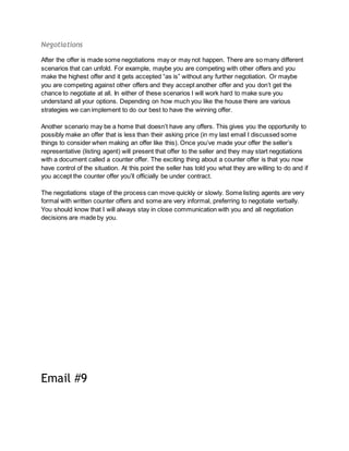 Negotiations
After the offer is made some negotiations may or may not happen. There are so many different
scenarios that can unfold. For example, maybe you are competing with other offers and you
make the highest offer and it gets accepted “as is” without any further negotiation. Or maybe
you are competing against other offers and they accept another offer and you don’t get the
chance to negotiate at all. In either of these scenarios I will work hard to make sure you
understand all your options. Depending on how much you like the house there are various
strategies we can implement to do our best to have the winning offer.
Another scenario may be a home that doesn’t have any offers. This gives you the opportunity to
possibly make an offer that is less than their asking price (in my last email I discussed some
things to consider when making an offer like this). Once you’ve made your offer the seller’s
representative (listing agent) will present that offer to the seller and they may start negotiations
with a document called a counter offer. The exciting thing about a counter offer is that you now
have control of the situation. At this point the seller has told you what they are willing to do and if
you accept the counter offer you’ll officially be under contract.
The negotiations stage of the process can move quickly or slowly. Some listing agents are very
formal with written counter offers and some are very informal, preferring to negotiate verbally.
You should know that I will always stay in close communication with you and all negotiation
decisions are made by you.
Email #9
 