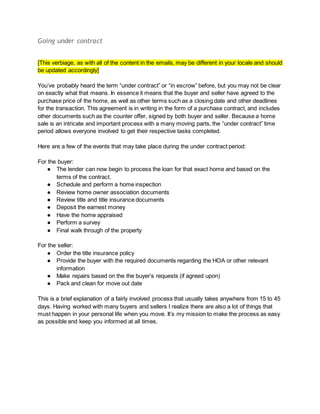 Going under contract
[This verbiage, as with all of the content in the emails, may be different in your locale and should
be updated accordingly]
You’ve probably heard the term “under contract” or “in escrow” before, but you may not be clear
on exactly what that means. In essence it means that the buyer and seller have agreed to the
purchase price of the home, as well as other terms such as a closing date and other deadlines
for the transaction. This agreement is in writing in the form of a purchase contract, and includes
other documents such as the counter offer, signed by both buyer and seller. Because a home
sale is an intricate and important process with a many moving parts, the “under contract” time
period allows everyone involved to get their respective tasks completed.
Here are a few of the events that may take place during the under contract period:
For the buyer:
● The lender can now begin to process the loan for that exact home and based on the
terms of the contract.
● Schedule and perform a home inspection
● Review home owner association documents
● Review title and title insurance documents
● Deposit the earnest money
● Have the home appraised
● Perform a survey
● Final walk through of the property
For the seller:
● Order the title insurance policy
● Provide the buyer with the required documents regarding the HOA or other relevant
information
● Make repairs based on the the buyer’s requests (if agreed upon)
● Pack and clean for move out date
This is a brief explanation of a fairly involved process that usually takes anywhere from 15 to 45
days. Having worked with many buyers and sellers I realize there are also a lot of things that
must happen in your personal life when you move. It’s my mission to make the process as easy
as possible and keep you informed at all times.
 
