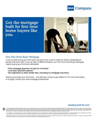 Get the mortgage
built for first time
home buyers like
you.




First Time Home Buyer Mortgage
If you’re ready to buy your first home, but aren’t sure if you’re ready for all the unexpected ex-
penses that come with it, we can help. At BBVA Compass, our First Time Home Buyer Mortgage
makes buying your first home affordable:

  • First mortgage payment not due for 3 months.1
  • Low down payment options.2
  • No origination or other lender fees, including no mortgage insurance.

Ready to purchase your first home – and still have money to get settled in? For more information,
or to apply, contact your local mortgage professional.

Steve Watkins
Mortgage Banking Officer
Office 205-297-4294
Cell 205-222-1819
Fax 205-524-2016
steve.watkins@bbvacompass.com
www.bbvacompass.com/mortgages/swatkins
NMLS# 659185

                                                                                                                                                             banking built for you.
                                                                                                                                                                                                                  SM




(1) The first regularly scheduled payment on the loan will not be scheduled to occur for at least three months following closing. Interest between the closing date and the end of the month in which closing occurs
will be collected at closing. The first three months’ escrow payments will also be collected at closing. Interest on the loan accruing from the end of the closing month to 30 days prior to the first scheduled payment
will be waived. The loan maturity date will incorporate the amortization of 360 payments beginning with the first scheduled payment date. Because of the interest waiver, tax deductibility may be reduced. The
interest rate on this product may be higher than mortgage loans with origination fees and earlier maturities. See application documents for additional details.

(2) To qualify for a low down payment, a financial management presentation must be completed online in addition to meeting underwriting requirements. In the event that the financial management presentation
is not completed, or the bank determines that the underwriting requirements are not met, they reserve the right to increase the down payment requirement, or decline the loan.

This product is limited to first time home buyers, purchasing a detached single family residence only. All loans subject to eligibility, loan program requirements and approval, including credit approval. BBVA
Compass is a trade name of Compass Bank, a member of the BBVA Group. Compass Bank, Member FDIC.
 