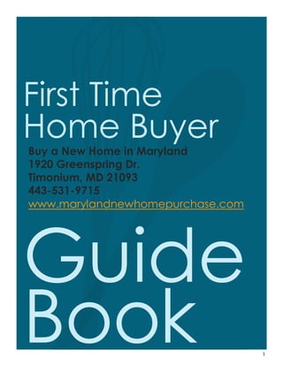1
First Time
Home Buyer
Buy a New Home in Maryland
1920 Greenspring Dr.
Timonium, MD 21093
443-531-9715
www.marylandnewhomepurchase.com
Guide
Book
 
