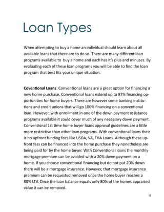 11
Loan Types
When a emp ng to buy a home an individual should learn about all
available loans that there are to do so. There are many diﬀerent loan
programs available to buy a home and each has it’s plus and minuses. By
evalua ng each of these loan programs you will be able to ﬁnd the loan
program that best ﬁts your unique situa on.
Coven onal Loans: Conven onal loans are a great op on for ﬁnancing a
new home purchase. Conven onal loans extend up to 97% ﬁnancing op-
portuni es for home buyers. There are however some banking ins tu-
ons and credit unions that will go 100% ﬁnancing on a conven onal
loan. However, with enrollment in one of the down payment assistance
programs available it could cover much of any necessary down payment.
Conven onal 1st me home buyer loans approval guidelines are a li le
more restric ve than other loan programs. With conven onal loans their
is no upfront funding fees like USDA, VA, FHA Loans. Although these up-
front fess can be ﬁnanced into the home purchase they nonetheless are
being paid for by the home buyer. With Conven onal loans the monthly
mortgage premium can be avoided with a 20% down payment on a
home. If you choose conven onal ﬁnancing but do not put 20% down
there will be a mortgage insurance. However, that mortgage insurance
premium can be requested removed once the home buyer reaches a
80% LTV. Once the loan balance equals only 80% of the homes appraised
value it can be removed.
 