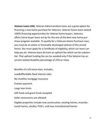 12
Veteran Loans (VA): Veteran Administra on loans are a great op on for
ﬁnancing a new home purchase for Veterans. Veteran home loans extend
1OO% ﬁnancing opportuni es for Veteran home buyers. Veterans
aﬀairs home buyer loans are by far the one of the best new home pur-
chase program available. To qualify for a Veterans Home Purchase Loan,
you must be an ac ve or honorably discharged veteran of the armed
forces. You must apply for a Cer ﬁcate of eligibility, which our team can
help you do. Veteran loans do have an upfront fee which can be substan-
al. That upfront funding fee can be avoided only if the Veteran has an
service related disability percentage of 25% or more.
Beneﬁts of a VA home loan, includes;
Low&Aﬀordable ﬁxed interest rates
No monthly mortgage insurance
0 down payment.
Large loan limits
Gi funds and grant funds accepted
Seller concessions are allowed
Eligible proper es include new construc on, exis ng homes, manufac-
tured homes, condos, PUD's, and new manufactured homes
 