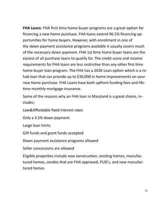 13
FHA Loans: FHA ﬁrst me home buyer programs are a great op on for
ﬁnancing a new home purchase. FHA loans extend 96.5% ﬁnancing op-
portuni es for home buyers. However, with enrollment in one of
the down payment assistance programs available it usually covers much
of the necessary down payment. FHA 1st me home buyer loans are the
easiest of all purchase loans to qualify for. The credit score and income
requirements for FHA loans are less restric ve than any other ﬁrst me
home buyer loan program. The FHA has a 203K Loan op on which is a re-
hab loan that can provide up to $30,000 in home improvements on your
new home purchase. FHA Loans have both upfront funding fees and life-
me monthly mortgage insurance.
Some of the reasons why an FHA loan in Maryland is a great choice, in-
cludes;
Low&Aﬀordable ﬁxed interest rates
Only a 3.5% down payment.
Large loan limits
Gi funds and grant funds accepted
Down payment assistance programs allowed
Seller concessions are allowed
Eligible proper es include new construc on, exis ng homes, manufac-
tured homes, condos that are FHA approved, PUD's, and new manufac-
tured homes
 
