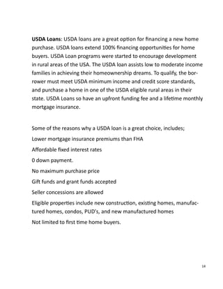 14
USDA Loans: USDA loans are a great op on for ﬁnancing a new home
purchase. USDA loans extend 100% ﬁnancing opportuni es for home
buyers. USDA Loan programs were started to encourage development
in rural areas of the USA. The USDA loan assists low to moderate income
families in achieving their homeownership dreams. To qualify, the bor-
rower must meet USDA minimum income and credit score standards,
and purchase a home in one of the USDA eligible rural areas in their
state. USDA Loans so have an upfront funding fee and a life me monthly
mortgage insurance.
Some of the reasons why a USDA loan is a great choice, includes;
Lower mortgage insurance premiums than FHA
Aﬀordable ﬁxed interest rates
0 down payment.
No maximum purchase price
Gi funds and grant funds accepted
Seller concessions are allowed
Eligible proper es include new construc on, exis ng homes, manufac-
tured homes, condos, PUD's, and new manufactured homes
Not limited to ﬁrst me home buyers.
 