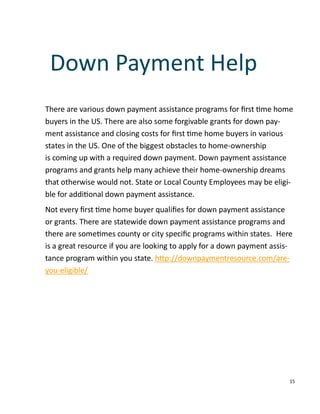 15
There are various down payment assistance programs for ﬁrst me home
buyers in the US. There are also some forgivable grants for down pay-
ment assistance and closing costs for ﬁrst me home buyers in various
states in the US. One of the biggest obstacles to home-ownership
is coming up with a required down payment. Down payment assistance
programs and grants help many achieve their home-ownership dreams
that otherwise would not. State or Local County Employees may be eligi-
ble for addi onal down payment assistance.
Not every ﬁrst me home buyer qualiﬁes for down payment assistance
or grants. There are statewide down payment assistance programs and
there are some mes county or city speciﬁc programs within states. Here
is a great resource if you are looking to apply for a down payment assis-
tance program within you state. h p://downpaymentresource.com/are-
you-eligible/
Down Payment Help
 