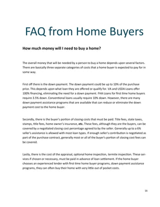 16
How much money will I need to buy a home?
The overall money that will be needed by a person to buy a home depends upon several factors.
There are basically three separate categories of costs that a home buyer is expected to pay for in
some way.
First oﬀ there is the down payment. The down payment could be up to 10% of the purchase
price. This depends upon what loan they are oﬀered or qualify for. VA and USDA Loans oﬀer
100% ﬁnancing, elimina ng the need for a down payment. FHA Loans for ﬁrst me home buyers
require 3.5% down. Conven onal loans usually require 10% down. However, there are many
down payment assistance programs that are available that can reduce or eliminate the down
payment cost to the home buyer.
Secondly, there is the buyer's por on of closing costs that must be paid. Title fees, state taxes,
stamps, tle fees, home owner's insurance, etc. These fees, although they are the buyers, can be
covered by a nego ated closing cost percentage agreed to by the seller. Generally up to a 6%
seller's assistance is allowed with most loan types. If enough seller's contribu on is nego ated as
part of the purchase contract, generally most or all of the buyer's por on of closing cost fees can
be covered.
Lastly, there is the cost of the appraisal, op onal home inspec on, termite inspec on. These ser-
vices if chosen or necessary, must be paid in advance of loan se lement. If the home buyer
chooses an experienced lender with ﬁrst me home buyer programs, down payment assistance
programs, they can o en buy their home with very li le out of pocket costs.
FAQ from Home Buyers
 