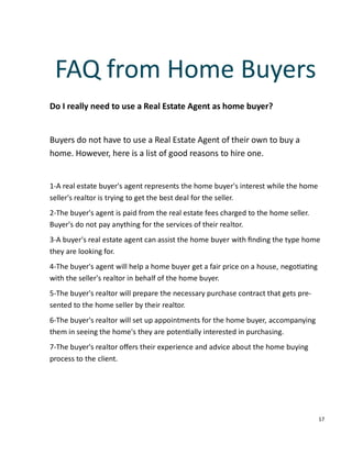 17
Do I really need to use a Real Estate Agent as home buyer?
Buyers do not have to use a Real Estate Agent of their own to buy a
home. However, here is a list of good reasons to hire one.
1-A real estate buyer's agent represents the home buyer's interest while the home
seller's realtor is trying to get the best deal for the seller.
2-The buyer's agent is paid from the real estate fees charged to the home seller.
Buyer's do not pay anything for the services of their realtor.
3-A buyer's real estate agent can assist the home buyer with ﬁnding the type home
they are looking for.
4-The buyer's agent will help a home buyer get a fair price on a house, nego a ng
with the seller's realtor in behalf of the home buyer.
5-The buyer's realtor will prepare the necessary purchase contract that gets pre-
sented to the home seller by their realtor.
6-The buyer's realtor will set up appointments for the home buyer, accompanying
them in seeing the home's they are poten ally interested in purchasing.
7-The buyer's realtor oﬀers their experience and advice about the home buying
process to the client.
FAQ from Home Buyers
 