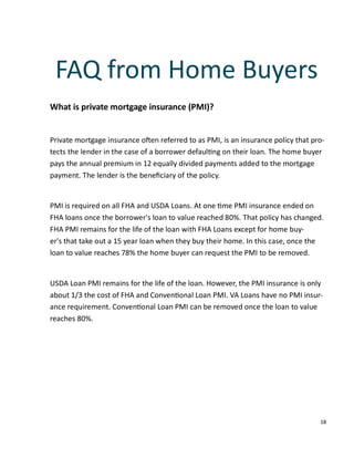 18
What is private mortgage insurance (PMI)?
Private mortgage insurance o en referred to as PMI, is an insurance policy that pro-
tects the lender in the case of a borrower defaul ng on their loan. The home buyer
pays the annual premium in 12 equally divided payments added to the mortgage
payment. The lender is the beneﬁciary of the policy.
PMI is required on all FHA and USDA Loans. At one me PMI insurance ended on
FHA loans once the borrower's loan to value reached 80%. That policy has changed.
FHA PMI remains for the life of the loan with FHA Loans except for home buy-
er's that take out a 15 year loan when they buy their home. In this case, once the
loan to value reaches 78% the home buyer can request the PMI to be removed.
USDA Loan PMI remains for the life of the loan. However, the PMI insurance is only
about 1/3 the cost of FHA and Conven onal Loan PMI. VA Loans have no PMI insur-
ance requirement. Conven onal Loan PMI can be removed once the loan to value
reaches 80%.
FAQ from Home Buyers
 