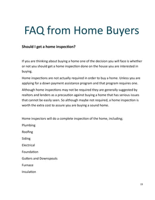 19
Should I get a home inspec on?
If you are thinking about buying a home one of the decision you will face is whether
or not you should get a home inspec on done on the house you are interested in
buying.
Home inspec ons are not actually required in order to buy a home. Unless you are
applying for a down payment assistance program and that program requires one.
Although home inspec ons may not be required they are generally suggested by
realtors and lenders as a precau on against buying a home that has serious issues
that cannot be easily seen. So although maybe not required, a home inspec on is
worth the extra cost to assure you are buying a sound home.
Home inspectors will do a complete inspec on of the home, including;
Plumbing
Rooﬁng
Siding
Electrical
Founda on
Gu ers and Downspouts
Furnace
Insula on
FAQ from Home Buyers
 