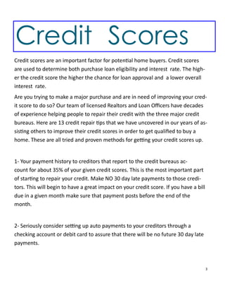 3
Credit Scores
Credit scores are an important factor for poten al home buyers. Credit scores
are used to determine both purchase loan eligibility and interest rate. The high-
er the credit score the higher the chance for loan approval and a lower overall
interest rate.
Are you trying to make a major purchase and are in need of improving your cred-
it score to do so? Our team of licensed Realtors and Loan Oﬃcers have decades
of experience helping people to repair their credit with the three major credit
bureaus. Here are 13 credit repair ps that we have uncovered in our years of as-
sis ng others to improve their credit scores in order to get qualiﬁed to buy a
home. These are all tried and proven methods for ge ng your credit scores up.
1- Your payment history to creditors that report to the credit bureaus ac-
count for about 35% of your given credit scores. This is the most important part
of star ng to repair your credit. Make NO 30 day late payments to those credi-
tors. This will begin to have a great impact on your credit score. If you have a bill
due in a given month make sure that payment posts before the end of the
month.
2- Seriously consider se ng up auto payments to your creditors through a
checking account or debit card to assure that there will be no future 30 day late
payments.
 