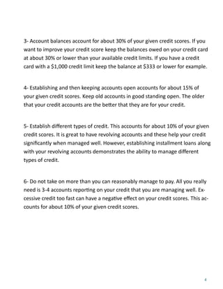 4
3- Account balances account for about 30% of your given credit scores. If you
want to improve your credit score keep the balances owed on your credit card
at about 30% or lower than your available credit limits. If you have a credit
card with a $1,000 credit limit keep the balance at $333 or lower for example.
4- Establishing and then keeping accounts open accounts for about 15% of
your given credit scores. Keep old accounts in good standing open. The older
that your credit accounts are the be er that they are for your credit.
5- Establish diﬀerent types of credit. This accounts for about 10% of your given
credit scores. It is great to have revolving accounts and these help your credit
signiﬁcantly when managed well. However, establishing installment loans along
with your revolving accounts demonstrates the ability to manage diﬀerent
types of credit.
6- Do not take on more than you can reasonably manage to pay. All you really
need is 3-4 accounts repor ng on your credit that you are managing well. Ex-
cessive credit too fast can have a nega ve eﬀect on your credit scores. This ac-
counts for about 10% of your given credit scores.
 