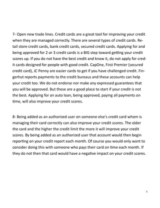 5
7- Open new trade lines. Credit cards are a great tool for improving your credit
when they are managed correctly. There are several types of credit cards. Re-
tail store credit cards, bank credit cards, secured credit cards. Applying for and
being approved for 2 or 3 credit cards is a BIG step toward ge ng your credit
scores up. If you do not have the best credit and know it, do not apply for cred-
it cards designed for people with good credit. CapOne, First Premier (secured
credit card), JC Penny are easier cards to get if you have challenged credit. Fin-
gerhut reports payments to the credit bureaus and these accounts can help
your credit too. We do not endorse nor make any expressed guarantees that
you will be approved. But these are a good place to start if your credit is not
the best. Applying for an auto loan, being approved, paying all payments on
me, will also improve your credit scores.
8- Being added as an authorized user on someone else's credit card whom is
managing their card correctly can also improve your credit scores. The older
the card and the higher the credit limit the more it will improve your credit
scores. By being added as an authorized user that account would then begin
repor ng on your credit report each month. Of course you would only want to
consider doing this with someone who pays their card on me each month. If
they do not then that card would have a nega ve impact on your credit scores.
 