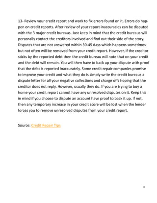 8
13- Review your credit report and work to ﬁx errors found on it. Errors do hap-
pen on credit reports. A er review of your report inaccuracies can be disputed
with the 3 major credit bureaus. Just keep in mind that the credit bureaus will
personally contact the creditors involved and ﬁnd out their side of the story.
Disputes that are not answered within 30-45 days which happens some mes
but not o en will be removed from your credit report. However, if the creditor
s cks by the reported debt then the credit bureau will note that on your credit
and the debt will remain. You will then have to back up your dispute with proof
that the debt is reported inaccurately. Some credit repair companies promise
to improve your credit and what they do is simply write the credit bureaus a
dispute le er for all your nega ve collec ons and charge oﬀs hoping that the
creditor does not reply. However, usually they do. If you are trying to buy a
home your credit report cannot have any unresolved disputes on it. Keep this
in mind if you choose to dispute an account have proof to back it up. If not,
then any temporary increase in your credit score will be lost when the lender
forces you to remove unresolved disputes from your credit report.
Source: Credit Repair Tips
 