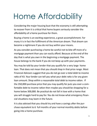 9
Home Affordability
Considering the major housing bust that the economy is s ll a emp ng
to recover from it is cri cal that home buyers seriously consider the
aﬀordability of a home purchase for them.
Buying a home is an exci ng experience, a great accomplishment. For
many it is in fact the fulﬁllment of the American dream. That dream can
become a nightmare if you do not buy within your means.
As you consider purchasing a home be careful not to bite oﬀ more of a
mortgage payment than you can easily aﬀord. Because at the end of the
day that is what you own in the beginning a mortgage payment. The
house belongs to the bank if you do not keep up with your payments.
You may be told by your lender that you qualify for a very large home
loan. That does not mean that you should shop in that price range. Most
Financial Advisors suggest that you do not go over a total debt to income
ra o of 43. Your lender can tell you what your debt ra o is for any given
loan amount. Shop within a reasonable total debt to income ra on. If
the 350,000 purchase price that you may qualify for puts you over a com-
fortable debt to income ra on then maybe you should be shopping for a
home below 300,000. Be prac cal do not fall in love with a home that
you will struggle hard to pay for. You do not know what emergency ﬁnan-
cial situa ons may loom in the future.
It is also advised that you should try and have a savings a er the pur-
chase equivalent to 6 full months of your normal monthly debts before
going into a home purchase.
 