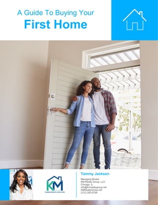A Guide To Buying Your
First Home
Tammy Jackson
Managing Broker
KM Realty Group, LLC
Chicago, IL
info@kmrealtygroup.net
KMRealtyGroup.net
(312) 283-0794
 