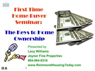 First Time
  Home Buyer
   Seminar:
The Keys to Home
   Ownership
          Presented by
          Lacy Williams
          Joyner Fine Properties
          804-864-0316
          www.RichmondHousingToday.com
      1
 