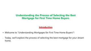 Understanding the Process of Selecting the Best
Mortgage for First Time Home Buyers
Introduction
• Welcome to "Understanding Mortgages for First Time Home Buyers"!
• Today, we'll explore the process of selecting the best mortgage for your dream
home.
 