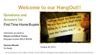 Welcome to our HangOut!!
Questions and
Answers for
First Time Home Buyers
Information provided by
Eleanor and Steve Thorne
Mortgage Lenders NMLS #60596
Vanessa Mouton
Go Realty

October 29, 2013

Steve and Eleanor Thorne NMLS # 60596 919 694 5058 NC Mortgage Experts @isellmoney steveATSteveThorneOnlineDOTcom

 