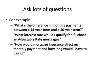 Ask lots of questions
• For example:
– “What’s the difference in monthly payments
between a 15-year term and a 30-year term?”
– “What interest rate would I qualify for if I chose
an Adjustable Rate mortgage?”
– “How would mortgage insurance affect my
monthly payment and how long would I have to
pay it?”
 