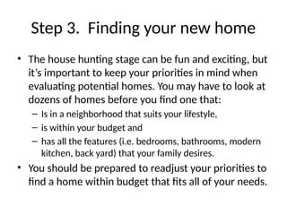 Step 3. Finding your new home
• The house hunting stage can be fun and exciting, but
it’s important to keep your priorities in mind when
evaluating potential homes. You may have to look at
dozens of homes before you find one that:
– Is in a neighborhood that suits your lifestyle,
– is within your budget and
– has all the features (i.e. bedrooms, bathrooms, modern
kitchen, back yard) that your family desires.
• You should be prepared to readjust your priorities to
find a home within budget that fits all of your needs.
 