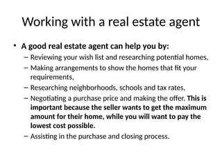 Working with a real estate agent
• A good real estate agent can help you by:
– Reviewing your wish list and researching potential homes,
– Making arrangements to show the homes that fit your
requirements,
– Researching neighborhoods, schools and tax rates,
– Negotiating a purchase price and making the offer. This is
important because the seller wants to get the maximum
amount for their home, while you will want to pay the
lowest cost possible.
– Assisting in the purchase and closing process.
 