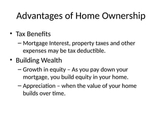 Advantages of Home Ownership
• Tax Benefits
– Mortgage Interest, property taxes and other
expenses may be tax deductible.
• Building Wealth
– Growth in equity – As you pay down your
mortgage, you build equity in your home.
– Appreciation – when the value of your home
builds over time.
 