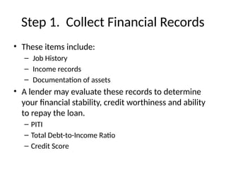 Step 1. Collect Financial Records
• These items include:
– Job History
– Income records
– Documentation of assets
• A lender may evaluate these records to determine
your financial stability, credit worthiness and ability
to repay the loan.
– PITI
– Total Debt-to-Income Ratio
– Credit Score
 