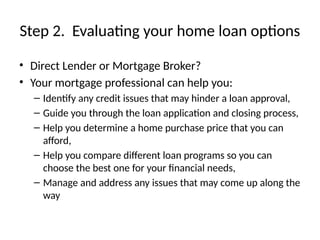 Step 2. Evaluating your home loan options
• Direct Lender or Mortgage Broker?
• Your mortgage professional can help you:
– Identify any credit issues that may hinder a loan approval,
– Guide you through the loan application and closing process,
– Help you determine a home purchase price that you can
afford,
– Help you compare different loan programs so you can
choose the best one for your financial needs,
– Manage and address any issues that may come up along the
way
 