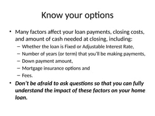Know your options
• Many factors affect your loan payments, closing costs,
and amount of cash needed at closing, including:
– Whether the loan is Fixed or Adjustable Interest Rate,
– Number of years (or term) that you’ll be making payments,
– Down payment amount,
– Mortgage insurance options and
– Fees.
• Don’t be afraid to ask questions so that you can fully
understand the impact of these factors on your home
loan.
 