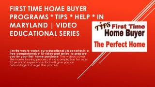 FIRST TIME HOME BUYER
PROGRAMS * TIPS * HELP * IN
MARYLAND | VIDEO
EDUCATIONAL SERIES
I invite you to watch our educational video series is a
free comprehensive 15 video part series to prepare
you for your first home purchase. The videos cover
the home buying process, it is a compilation for over
20 years of experience that will give you an
advantage to begin the process

 