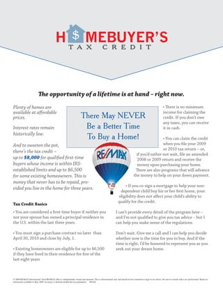 $



                            The opportunity of a lifetime is at hand – right now.
Plenty of homes are                                                                                                                                                   • There is no minimum
available at affordable                                                                                                                                               income for claiming the
prices.                                                                    There May NEVER                                                                            credit. If you don’t owe
                                                                                                                                                                      any taxes, you can receive
Interest rates remain                                                       Be a Better Time                                                                          it in cash.
historically low.
                                                                            To Buy a Home!                                                             • You can claim the credit
And to sweeten the pot,                                                                                                                                when you file your 2009
                                                                                                                                                       or 2010 tax return – or,
there’s the tax credit –
                                                                                                                                       if you’d rather not wait, file an amended
up to $8,000 for qualified first-time                                                                                                  2008 or 2009 return and receive the
buyers whose income is within IRS-                                                                                                     money upon purchasing your home.
established limits and up to $6,500                                                                                                   There are also programs that will advance
for some existing homeowners. This is                                                                                                the money to help on your down payment.
money that never has to be repaid, pro-
                                                                                                                        • If you co-sign a mortgage to help your non-
vided you live in the home for three years.
                                                                                                                     dependent child buy his or her first home, your
                                                                                                                    eligibility does not affect your child’s ability to
                                                                                                                    qualify for the credit.
Tax Credit Basics
• You are considered a first-time buyer if neither you                                                            I can’t provide every detail of the program here –
nor your spouse has owned a principal residence in                                                                and I’m not qualified to give you tax advice – but I
the U.S. within the last three years.                                                                             can help you make sense of the regulations.

• You must sign a purchase contract no later than                                                                 Don’t wait. Give me a call and I can help you decide
April 30, 2010 and close by July, 1.                                                                              whether now is the time for you to buy. And if the
                                                                                                                  time is right, I’d be honored to represent you as you
• Existing homeowners are eligible for up to $6,500                                                               seek out your dream home.
if they have lived in their residence for five of the
last eight years



© 2009 RE/MAX International. Each RE/MAX office is independently owned and operated. This is informational only and should not be construed as legal or tax advice. Be sure to consult with a tax professional. Based on
information available in May 2009. Accuracy is deemed reliable but not guaranteed. 091626
 