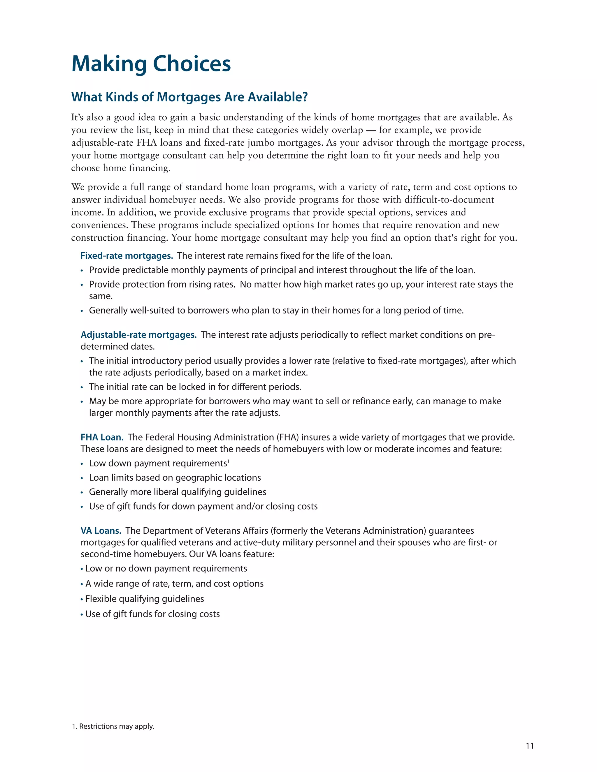 Making Choices
What Kinds of Mortgages Are Available?
It’s also a good idea to gain a basic understanding of the kinds of home mortgages that are available. As
you review the list, keep in mind that these categories widely overlap — for example, we provide
adjustable-rate FHA loans and fixed-rate jumbo mortgages. As your advisor through the mortgage process,
your home mortgage consultant can help you determine the right loan to fit your needs and help you
choose home financing.
We provide a full range of standard home loan programs, with a variety of rate, term and cost options to
answer individual homebuyer needs. We also provide programs for those with difficult-to-document
income. In addition, we provide exclusive programs that provide special options, services and
conveniences. These programs include specialized options for homes that require renovation and new
construction financing. Your home mortgage consultant may help you find an option that's right for you.
  Fixed-rate mortgages. The interest rate remains fixed for the life of the loan.
  • Provide predictable monthly payments of principal and interest throughout the life of the loan.
  • Provide protection from rising rates. No matter how high market rates go up, your interest rate stays the
    same.
  • Generally well-suited to borrowers who plan to stay in their homes for a long period of time.

  Adjustable-rate mortgages. The interest rate adjusts periodically to reflect market conditions on pre-
  determined dates.
  • The initial introductory period usually provides a lower rate (relative to fixed-rate mortgages), after which
    the rate adjusts periodically, based on a market index.
  • The initial rate can be locked in for different periods.
  • May be more appropriate for borrowers who may want to sell or refinance early, can manage to make
    larger monthly payments after the rate adjusts.

  FHA Loan. The Federal Housing Administration (FHA) insures a wide variety of mortgages that we provide.
  These loans are designed to meet the needs of homebuyers with low or moderate incomes and feature:
  • Low down payment requirements1
  • Loan limits based on geographic locations
  • Generally more liberal qualifying guidelines
  • Use of gift funds for down payment and/or closing costs

  VA Loans. The Department of Veterans Affairs (formerly the Veterans Administration) guarantees
  mortgages for qualified veterans and active-duty military personnel and their spouses who are first- or
  second-time homebuyers. Our VA loans feature:
  • Low or no down payment requirements
  • A wide range of rate, term, and cost options
  • Flexible qualifying guidelines
  • Use of gift funds for closing costs




1. Restrictions may apply.

                                                                                                                    11
 