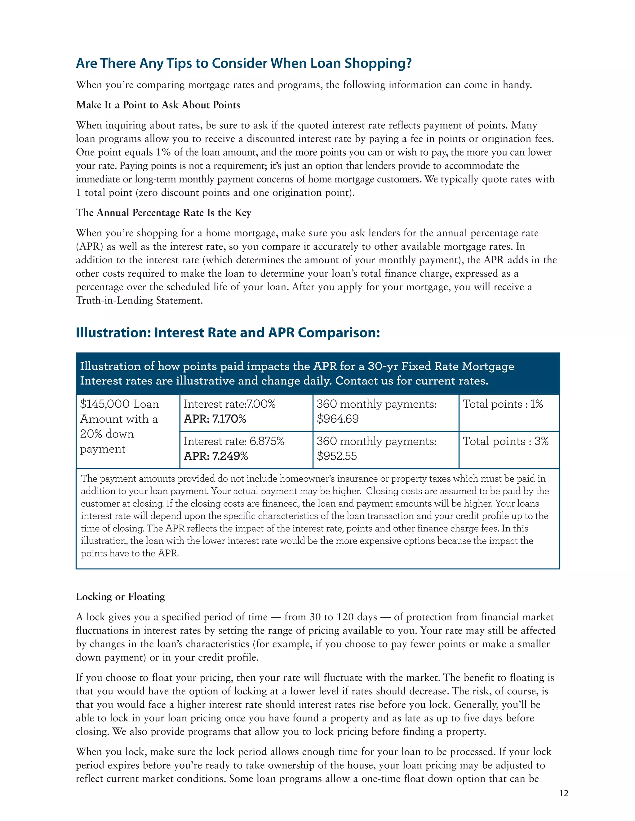 Are There Any Tips to Consider When Loan Shopping?
When you’re comparing mortgage rates and programs, the following information can come in handy.
Make It a Point to Ask About Points
When inquiring about rates, be sure to ask if the quoted interest rate reflects payment of points. Many
loan programs allow you to receive a discounted interest rate by paying a fee in points or origination fees.
One point equals 1% of the loan amount, and the more points you can or wish to pay, the more you can lower
your rate. Paying points is not a requirement; it’s just an option that lenders provide to accommodate the
immediate or long-term monthly payment concerns of home mortgage customers. We typically quote rates with
1 total point (zero discount points and one origination point).
The Annual Percentage Rate Is the Key
When you’re shopping for a home mortgage, make sure you ask lenders for the annual percentage rate
(APR) as well as the interest rate, so you compare it accurately to other available mortgage rates. In
addition to the interest rate (which determines the amount of your monthly payment), the APR adds in the
other costs required to make the loan to determine your loan’s total finance charge, expressed as a
percentage over the scheduled life of your loan. After you apply for your mortgage, you will receive a
Truth-in-Lending Statement.


Illustration: Interest Rate and APR Comparison:

 Illustration of how points paid impacts the APR for a -yr Fixed Rate Mortgage
 Interest rates are illustrative and change daily. Contact us for current rates.
    ,   Loan              Interest rate: .                       monthly payments:              Total points :
Amount with a             APR: .                                 .
    down
                          Interest rate: .                       monthly payments:              Total points :
payment
                          APR: .                                 .
 The payment amounts provided do not include homeowner’s insurance or property taxes which must be paid in
 addition to your loan payment. Your actual payment may be higher. Closing costs are assumed to be paid by the
 customer at closing. If the closing costs are financed, the loan and payment amounts will be higher. Your loans
 interest rate will depend upon the specific characteristics of the loan transaction and your credit profile up to the
 time of closing. The APR reflects the impact of the interest rate, points and other finance charge fees. In this
 illustration, the loan with the lower interest rate would be the more expensive options because the impact the
 points have to the APR.



Locking or Floating
A lock gives you a specified period of time — from 30 to 120 days — of protection from financial market
fluctuations in interest rates by setting the range of pricing available to you. Your rate may still be affected
by changes in the loan’s characteristics (for example, if you choose to pay fewer points or make a smaller
down payment) or in your credit profile.
If you choose to float your pricing, then your rate will fluctuate with the market. The benefit to floating is
that you would have the option of locking at a lower level if rates should decrease. The risk, of course, is
that you would face a higher interest rate should interest rates rise before you lock. Generally, you’ll be
able to lock in your loan pricing once you have found a property and as late as up to five days before
closing. We also provide programs that allow you to lock pricing before finding a property.
When you lock, make sure the lock period allows enough time for your loan to be processed. If your lock
period expires before you’re ready to take ownership of the house, your loan pricing may be adjusted to
reflect current market conditions. Some loan programs allow a one-time float down option that can be
                                                                                                                         12
 