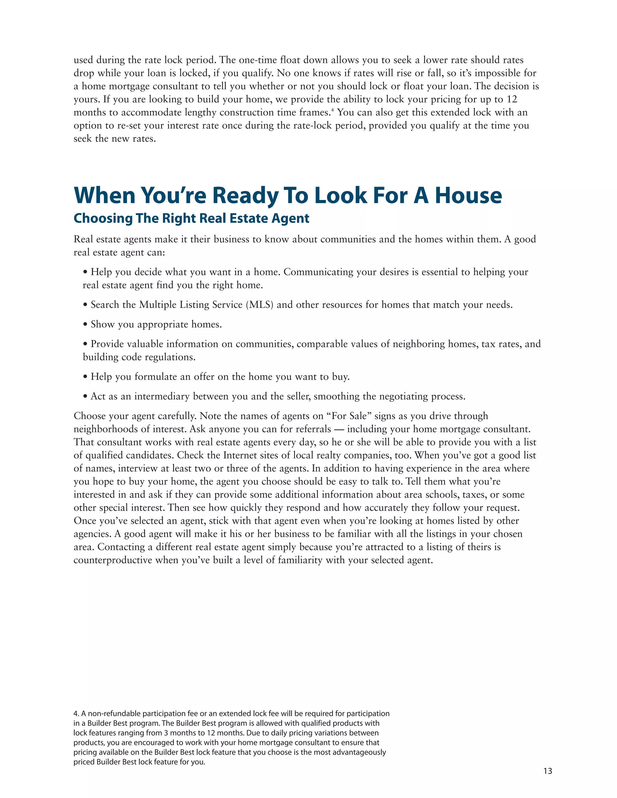 used during the rate lock period. The one-time float down allows you to seek a lower rate should rates
drop while your loan is locked, if you qualify. No one knows if rates will rise or fall, so it’s impossible for
a home mortgage consultant to tell you whether or not you should lock or float your loan. The decision is
yours. If you are looking to build your home, we provide the ability to lock your pricing for up to 12
months to accommodate lengthy construction time frames.4 You can also get this extended lock with an
option to re-set your interest rate once during the rate-lock period, provided you qualify at the time you
seek the new rates.




When You’re Ready To Look For A House
Choosing The Right Real Estate Agent
Real estate agents make it their business to know about communities and the homes within them. A good
real estate agent can:
  • Help you decide what you want in a home. Communicating your desires is essential to helping your
  real estate agent find you the right home.
  • Search the Multiple Listing Service (MLS) and other resources for homes that match your needs.
  • Show you appropriate homes.
  • Provide valuable information on communities, comparable values of neighboring homes, tax rates, and
  building code regulations.
  • Help you formulate an offer on the home you want to buy.
  • Act as an intermediary between you and the seller, smoothing the negotiating process.
Choose your agent carefully. Note the names of agents on “For Sale” signs as you drive through
neighborhoods of interest. Ask anyone you can for referrals — including your home mortgage consultant.
That consultant works with real estate agents every day, so he or she will be able to provide you with a list
of qualified candidates. Check the Internet sites of local realty companies, too. When you’ve got a good list
of names, interview at least two or three of the agents. In addition to having experience in the area where
you hope to buy your home, the agent you choose should be easy to talk to. Tell them what you’re
interested in and ask if they can provide some additional information about area schools, taxes, or some
other special interest. Then see how quickly they respond and how accurately they follow your request.
Once you’ve selected an agent, stick with that agent even when you’re looking at homes listed by other
agencies. A good agent will make it his or her business to be familiar with all the listings in your chosen
area. Contacting a different real estate agent simply because you’re attracted to a listing of theirs is
counterproductive when you’ve built a level of familiarity with your selected agent.




4. A non-refundable participation fee or an extended lock fee will be required for participation
in a Builder Best program. The Builder Best program is allowed with qualified products with
lock features ranging from 3 months to 12 months. Due to daily pricing variations between
products, you are encouraged to work with your home mortgage consultant to ensure that
pricing available on the Builder Best lock feature that you choose is the most advantageously
priced Builder Best lock feature for you.
                                                                                                                  13
 