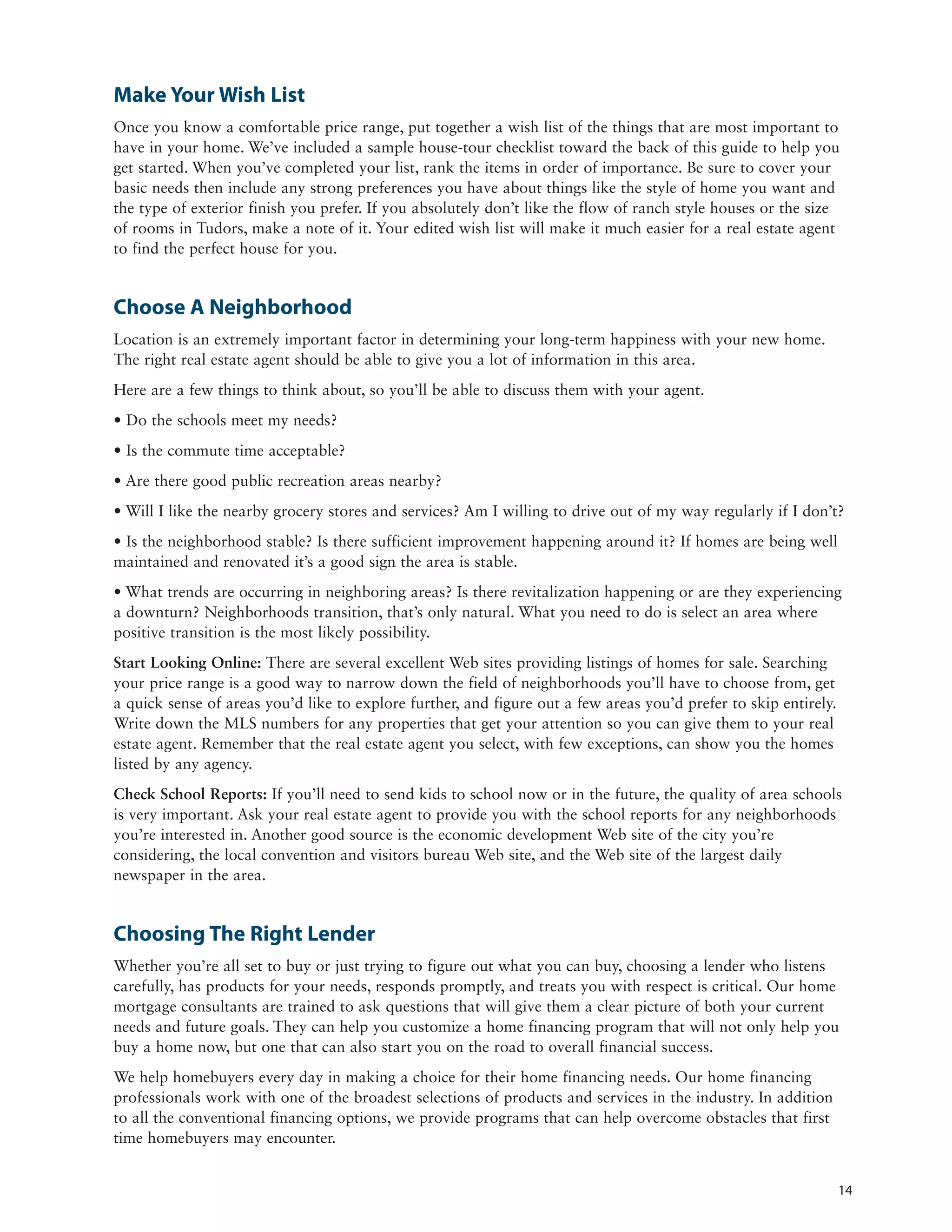 Make Your Wish List
Once you know a comfortable price range, put together a wish list of the things that are most important to
have in your home. We’ve included a sample house-tour checklist toward the back of this guide to help you
get started. When you’ve completed your list, rank the items in order of importance. Be sure to cover your
basic needs then include any strong preferences you have about things like the style of home you want and
the type of exterior finish you prefer. If you absolutely don’t like the flow of ranch style houses or the size
of rooms in Tudors, make a note of it. Your edited wish list will make it much easier for a real estate agent
to find the perfect house for you.


Choose A Neighborhood
Location is an extremely important factor in determining your long-term happiness with your new home.
The right real estate agent should be able to give you a lot of information in this area.
Here are a few things to think about, so you’ll be able to discuss them with your agent.
• Do the schools meet my needs?
• Is the commute time acceptable?
• Are there good public recreation areas nearby?
• Will I like the nearby grocery stores and services? Am I willing to drive out of my way regularly if I don’t?
• Is the neighborhood stable? Is there sufficient improvement happening around it? If homes are being well
maintained and renovated it’s a good sign the area is stable.
• What trends are occurring in neighboring areas? Is there revitalization happening or are they experiencing
a downturn? Neighborhoods transition, that’s only natural. What you need to do is select an area where
positive transition is the most likely possibility.
Start Looking Online: There are several excellent Web sites providing listings of homes for sale. Searching
your price range is a good way to narrow down the field of neighborhoods you’ll have to choose from, get
a quick sense of areas you’d like to explore further, and figure out a few areas you’d prefer to skip entirely.
Write down the MLS numbers for any properties that get your attention so you can give them to your real
estate agent. Remember that the real estate agent you select, with few exceptions, can show you the homes
listed by any agency.
Check School Reports: If you’ll need to send kids to school now or in the future, the quality of area schools
is very important. Ask your real estate agent to provide you with the school reports for any neighborhoods
you’re interested in. Another good source is the economic development Web site of the city you’re
considering, the local convention and visitors bureau Web site, and the Web site of the largest daily
newspaper in the area.


Choosing The Right Lender
Whether you’re all set to buy or just trying to figure out what you can buy, choosing a lender who listens
carefully, has products for your needs, responds promptly, and treats you with respect is critical. Our home
mortgage consultants are trained to ask questions that will give them a clear picture of both your current
needs and future goals. They can help you customize a home financing program that will not only help you
buy a home now, but one that can also start you on the road to overall financial success.
We help homebuyers every day in making a choice for their home financing needs. Our home financing
professionals work with one of the broadest selections of products and services in the industry. In addition
to all the conventional financing options, we provide programs that can help overcome obstacles that first
time homebuyers may encounter.


                                                                                                                  14
 
